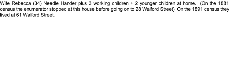 Wife Rebecca (34) Needle Hander plus 3 working children + 2 younger children at home.  (On the 1881 census the enumerator stopped at this house before going on to 28 Walford Street)  On the 1891 census they lived at 61 Walford Street.