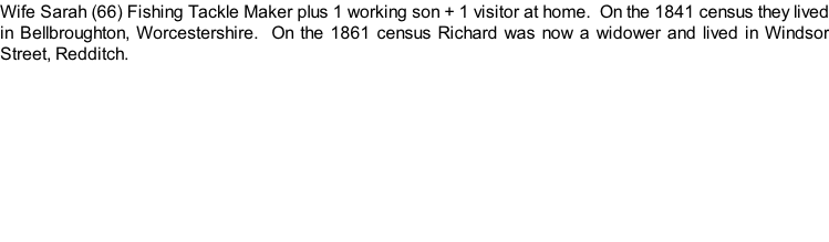 Wife Sarah (66) Fishing Tackle Maker plus 1 working son + 1 visitor at home.  On the 1841 census they lived in Bellbroughton, Worcestershire.  On the 1861 census Richard was now a widower and lived in Windsor Street, Redditch.