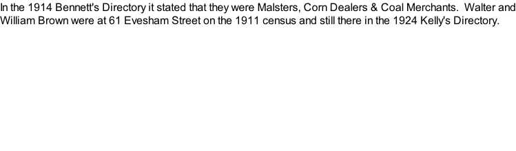 In the 1914 Bennett's Directory it stated that they were Malsters, Corn Dealers & Coal Merchants.  Walter and William Brown were at 61 Evesham Street on the 1911 census and still there in the 1924 Kelly's Directory.