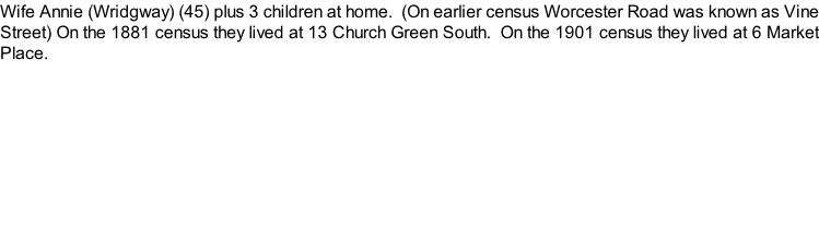 Wife Annie (Wridgway) (45) plus 3 children at home.  (On earlier census Worcester Road was known as Vine Street) On the 1881 census they lived at 13 Church Green South.  On the 1901 census they lived at 6 Market Place.