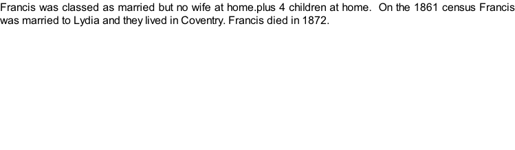 Francis was classed as married but no wife at home.plus 4 children at home.  On the 1861 census Francis was married to Lydia and they lived in Coventry. Francis died in 1872.