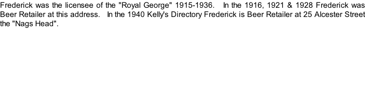 Frederick was the licensee of the "Royal George" 1915-1936.   In the 1916, 1921 & 1928 Frederick was Beer Retailer at this address.   In the 1940 Kelly's Directory Frederick is Beer Retailer at 25 Alcester Street the "Nags Head".