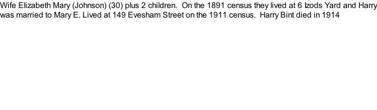 Wife Elizabeth Mary (Johnson) (30) plus 2 children.  On the 1891 census they lived at 6 Izods Yard and Harry was married to Mary E. Lived at 149 Evesham Street on the 1911 census.  Harry Bint died in 1914
