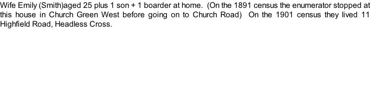 Wife Emily (Smith)aged 25 plus 1 son + 1 boarder at home.  (On the 1891 census the enumerator stopped at this house in Church Green West before going on to Church Road)  On the 1901 census they lived 11 Highfield Road, Headless Cross.