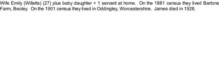 Wife Emily (Willetts) (27) plus baby daughter + 1 servant at home.  On the 1881 census they lived Bartons Farm, Beoley.  On the 1901 census they lived in Oddingley, Worcestershire.  James died in 1928.