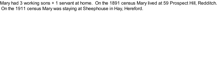 Mary had 3 working sons + 1 servant at home.  On the 1891 census Mary lived at 59 Prospect Hill, Redditch.  On the 1911 census Mary was staying at Sheephouse in Hay, Hereford.