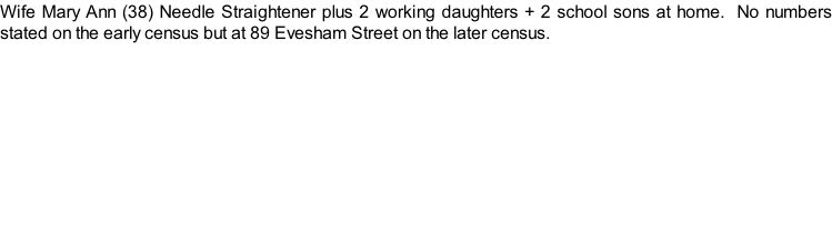 Wife Mary Ann (38) Needle Straightener plus 2 working daughters + 2 school sons at home.  No numbers stated on the early census but at 89 Evesham Street on the later census.