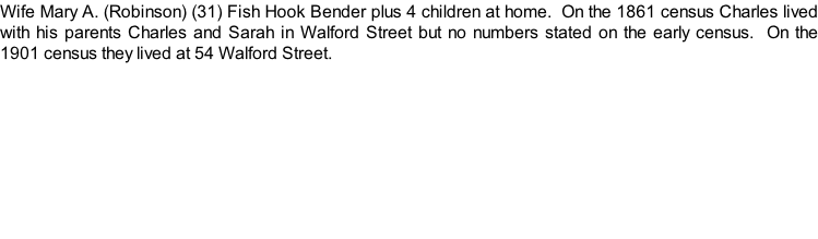 Wife Mary A. (Robinson) (31) Fish Hook Bender plus 4 children at home.  On the 1861 census Charles lived with his parents Charles and Sarah in Walford Street but no numbers stated on the early census.  On the 1901 census they lived at 54 Walford Street.