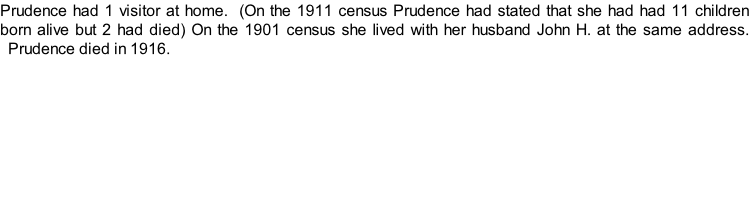 Prudence had 1 visitor at home.  (On the 1911 census Prudence had stated that she had had 11 children born alive but 2 had died) On the 1901 census she lived with her husband John H. at the same address.   Prudence died in 1916.