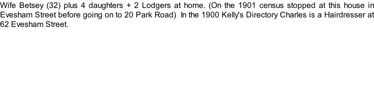 Wife Betsey (32) plus 4 daughters + 2 Lodgers at home. (On the 1901 census stopped at this house in Evesham Street before going on to 20 Park Road)  In the 1900 Kelly's Directory Charles is a Hairdresser at 62 Evesham Street.