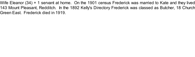 Wife Eleanor (34) + 1 servant at home.  On the 1901 census Frederick was married to Kate and they lived 143 Mount Pleasant, Redditch.  In the 1892 Kelly's Directory Frederick was classed as Butcher, 18 Church Green East.  Frederick died in 1919.