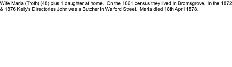 Wife Maria (Troth) (48) plus 1 daughter at home.  On the 1861 census they lived in Bromsgrove.  In the 1872 & 1876 Kelly's Directories John was a Butcher in Walford Street.  Maria died 18th April 1878.