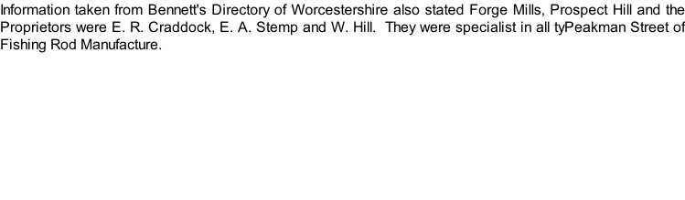 Information taken from Bennett's Directory of Worcestershire also stated Forge Mills, Prospect Hill and the Proprietors were E. R. Craddock, E. A. Stemp and W. Hill.  They were specialist in all tyPeakman Street of Fishing Rod Manufacture.
