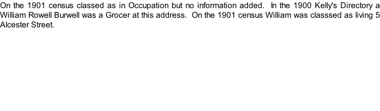 On the 1901 census classed as in Occupation but no information added.  In the 1900 Kelly's Directory a William Rowell Burwell was a Grocer at this address.  On the 1901 census William was classsed as living 5 Alcester Street.