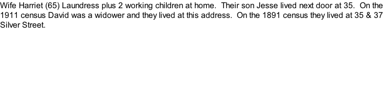Wife Harriet (65) Laundress plus 2 working children at home.  Their son Jesse lived next door at 35.  On the 1911 census David was a widower and they lived at this address.  On the 1891 census they lived at 35 & 37 Silver Street.