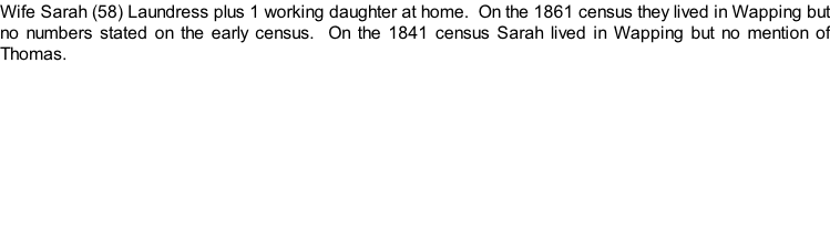 Wife Sarah (58) Laundress plus 1 working daughter at home.  On the 1861 census they lived in Wapping but no numbers stated on the early census.  On the 1841 census Sarah lived in Wapping but no mention of Thomas.