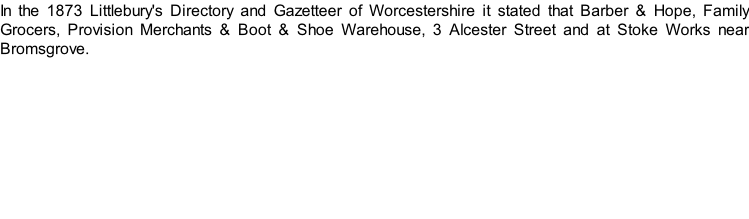 In the 1873 Littlebury's Directory and Gazetteer of Worcestershire it stated that Barber & Hope, Family Grocers, Provision Merchants & Boot & Shoe Warehouse, 3 Alcester Street and at Stoke Works near Bromsgrove.