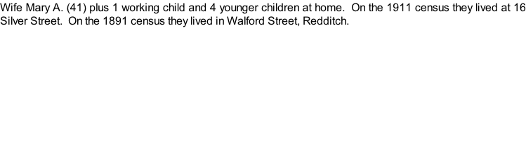 Wife Mary A. (41) plus 1 working child and 4 younger children at home.  On the 1911 census they lived at 16 Silver Street.  On the 1891 census they lived in Walford Street, Redditch.