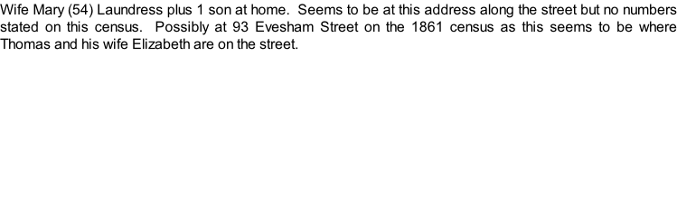 Wife Mary (54) Laundress plus 1 son at home.  Seems to be at this address along the street but no numbers stated on this census.  Possibly at 93 Evesham Street on the 1861 census as this seems to be where Thomas and his wife Elizabeth are on the street.
