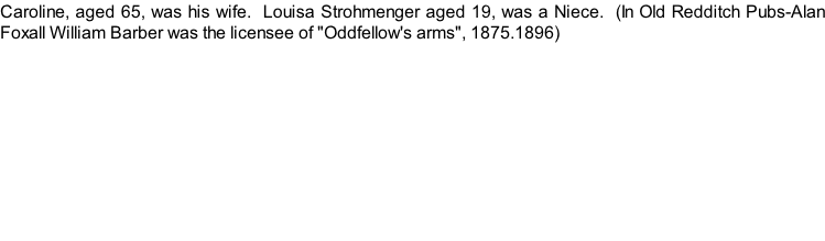 Caroline, aged 65, was his wife.  Louisa Strohmenger aged 19, was a Niece.  (In Old Redditch Pubs-Alan Foxall William Barber was the licensee of "Oddfellow's arms", 1875.1896)