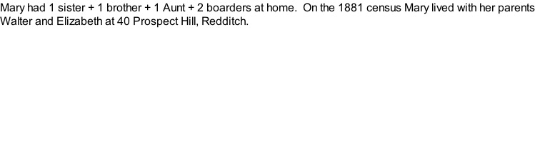Mary had 1 sister + 1 brother + 1 Aunt + 2 boarders at home.  On the 1881 census Mary lived with her parents Walter and Elizabeth at 40 Prospect Hill, Redditch.