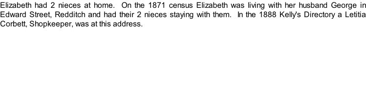 Elizabeth had 2 nieces at home.  On the 1871 census Elizabeth was living with her husband George in Edward Street, Redditch and had their 2 nieces staying with them.  In the 1888 Kelly's Directory a Letitia Corbett, Shopkeeper, was at this address.