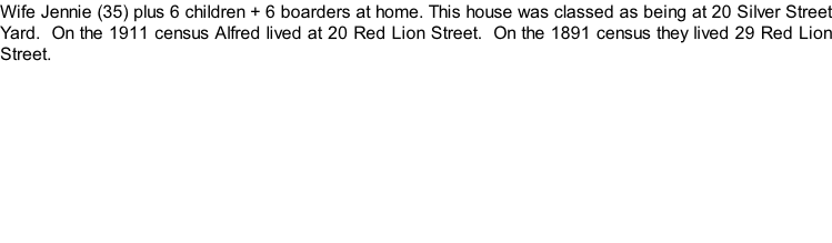 Wife Jennie (35) plus 6 children + 6 boarders at home. This house was classed as being at 20 Silver Street Yard.  On the 1911 census Alfred lived at 20 Red Lion Street.  On the 1891 census they lived 29 Red Lion Street.
