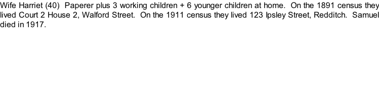 Wife Harriet (40)  Paperer plus 3 working children + 6 younger children at home.  On the 1891 census they lived Court 2 House 2, Walford Street.  On the 1911 census they lived 123 Ipsley Street, Redditch.  Samuel died in 1917.