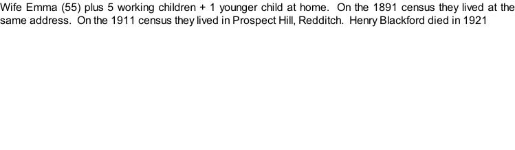 Wife Emma (55) plus 5 working children + 1 younger child at home.  On the 1891 census they lived at the same address.  On the 1911 census they lived in Prospect Hill, Redditch.  Henry Blackford died in 1921