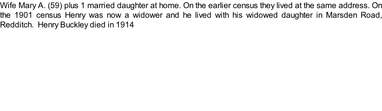 Wife Mary A. (59) plus 1 married daughter at home. On the earlier census they lived at the same address. On the 1901 census Henry was now a widower and he lived with his widowed daughter in Marsden Road, Redditch.  Henry Buckley died in 1914