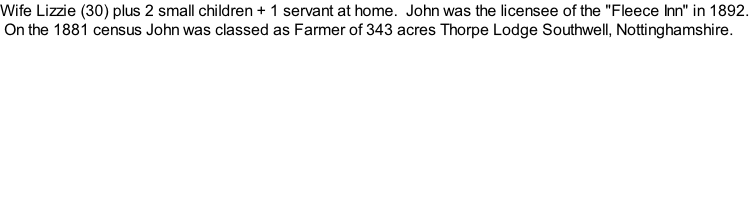 Wife Lizzie (30) plus 2 small children + 1 servant at home.  John was the licensee of the "Fleece Inn" in 1892.  On the 1881 census John was classed as Farmer of 343 acres Thorpe Lodge Southwell, Nottinghamshire.