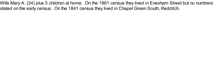 Wife Mary A. (34) plus 5 children at home.  On the 1861 census they lived in Evesham Street but no numbers stated on the early census.  On the 1841 census they lived in Chapel Green South, Redditch.