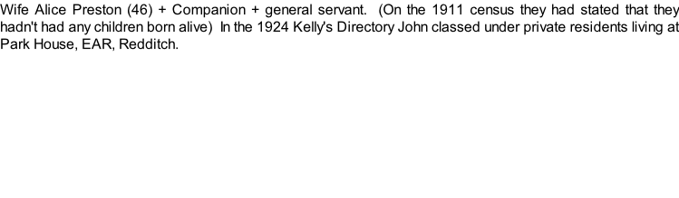 Wife Alice Preston (46) + Companion + general servant.  (On the 1911 census they had stated that they hadn't had any children born alive)  In the 1924 Kelly's Directory John classed under private residents living at Park House, EAR, Redditch.