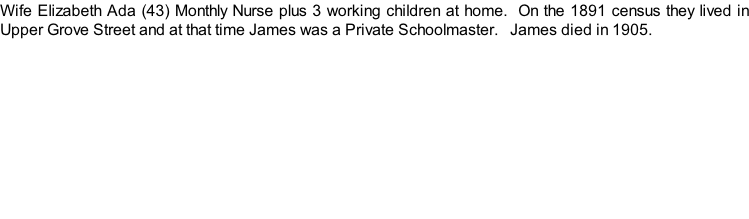 Wife Elizabeth Ada (43) Monthly Nurse plus 3 working children at home.  On the 1891 census they lived in Upper Grove Street and at that time James was a Private Schoolmaster.   James died in 1905.