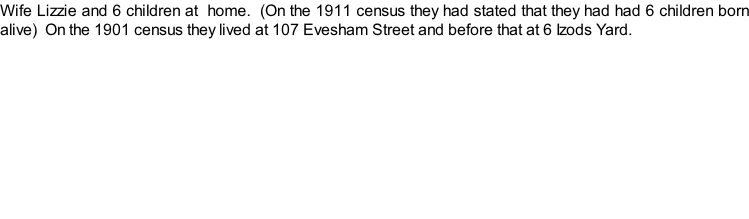 Wife Lizzie and 6 children at  home.  (On the 1911 census they had stated that they had had 6 children born alive)  On the 1901 census they lived at 107 Evesham Street and before that at 6 Izods Yard.