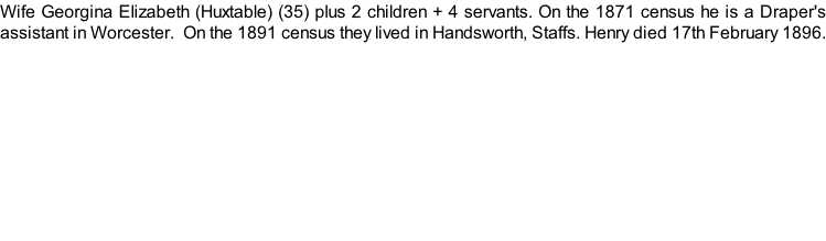 Wife Georgina Elizabeth (Huxtable) (35) plus 2 children + 4 servants. On the 1871 census he is a Draper's assistant in Worcester.  On the 1891 census they lived in Handsworth, Staffs. Henry died 17th February 1896.