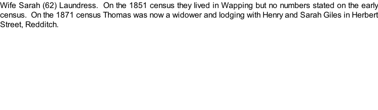 Wife Sarah (62) Laundress.  On the 1851 census they lived in Wapping but no numbers stated on the early census.  On the 1871 census Thomas was now a widower and lodging with Henry and Sarah Giles in Herbert Street, Redditch.