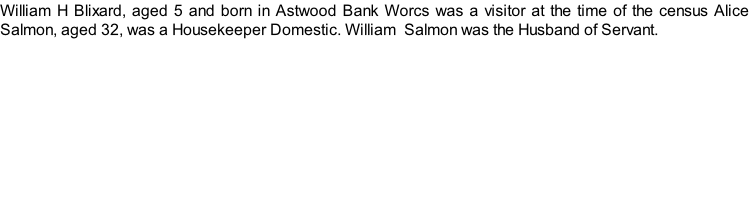 William H Blixard, aged 5 and born in Astwood Bank Worcs was a visitor at the time of the census Alice Salmon, aged 32, was a Housekeeper Domestic. William  Salmon was the Husband of Servant.