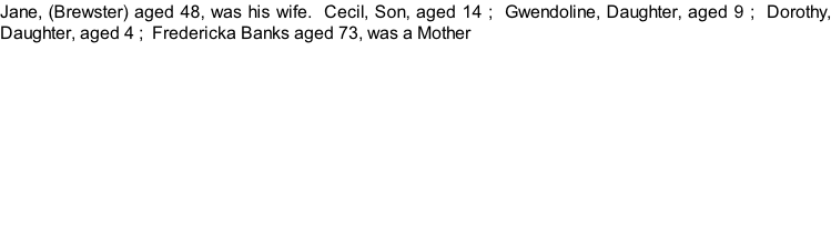 Jane, (Brewster) aged 48, was his wife.  Cecil, Son, aged 14 ;  Gwendoline, Daughter, aged 9 ;  Dorothy, Daughter, aged 4 ;  Fredericka Banks aged 73, was a Mother