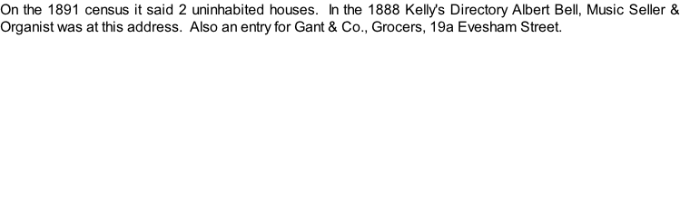 On the 1891 census it said 2 uninhabited houses.  In the 1888 Kelly's Directory Albert Bell, Music Seller & Organist was at this address.  Also an entry for Gant & Co., Grocers, 19a Evesham Street.