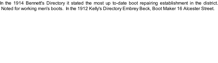 In the 1914 Bennett's Directory it stated the most up to-date boot repairing establishment in the district.  Noted for working men's boots.  In the 1912 Kelly's Directory Embrey Beck, Boot Maker 16 Alcester Street.