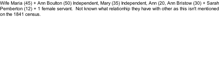 Wife Maria (45) + Ann Boulton (50) Independent, Mary (35) Independent, Ann (20, Ann Bristow (30) + Sarah Pemberton (12) + 1 female servant.  Not known what relationhip they have with other as this isn't mentioned on the 1841 census.