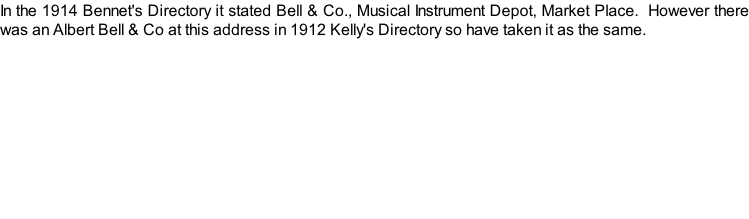 In the 1914 Bennet's Directory it stated Bell & Co., Musical Instrument Depot, Market Place.  However there was an Albert Bell & Co at this address in 1912 Kelly's Directory so have taken it as the same.