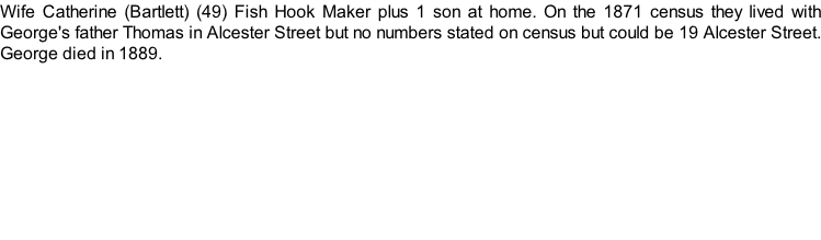 Wife Catherine (Bartlett) (49) Fish Hook Maker plus 1 son at home. On the 1871 census they lived with George's father Thomas in Alcester Street but no numbers stated on census but could be 19 Alcester Street. George died in 1889.