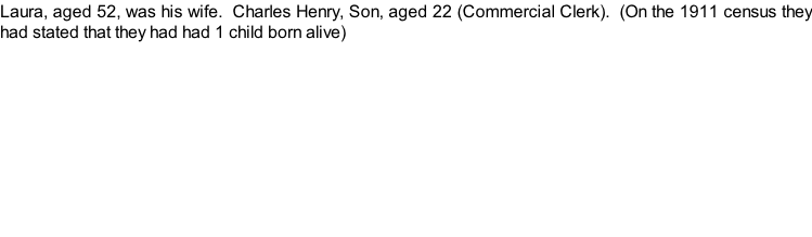 Laura, aged 52, was his wife.  Charles Henry, Son, aged 22 (Commercial Clerk).  (On the 1911 census they had stated that they had had 1 child born alive)