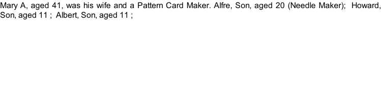 Mary A, aged 41, was his wife and a Pattern Card Maker. Alfre, Son, aged 20 (Needle Maker);  Howard, Son, aged 11 ;  Albert, Son, aged 11 ;