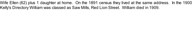 Wife Ellen (62) plus 1 daughter at home.  On the 1891 census they lived at the same address.  In the 1900 Kelly's Directory William was classed as Saw Mills, Red Lion Street.  William died in 1909.