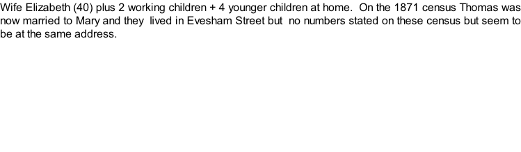 Wife Elizabeth (40) plus 2 working children + 4 younger children at home.  On the 1871 census Thomas was now married to Mary and they  lived in Evesham Street but  no numbers stated on these census but seem to be at the same address.