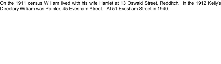On the 1911 census William lived with his wife Harriet at 13 Oswald Street, Redditch.  In the 1912 Kelly's Directory William was Painter, 45 Evesham Street.   At 51 Evesham Street in 1940.