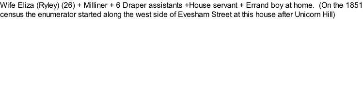 Wife Eliza (Ryley) (26) + Milliner + 6 Draper assistants +House servant + Errand boy at home.  (On the 1851 census the enumerator started along the west side of Evesham Street at this house after Unicorn Hill)
